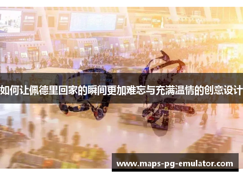如何让佩德里回家的瞬间更加难忘与充满温情的创意设计