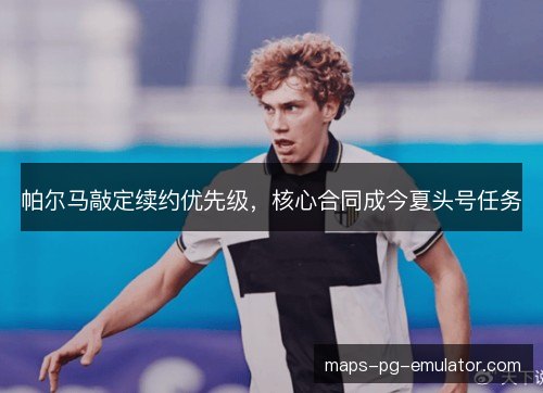 帕尔马敲定续约优先级，核心合同成今夏头号任务